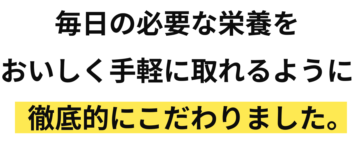 毎日の日宇町な栄養をおいしく手軽に取れるように徹底的にこだわりました。